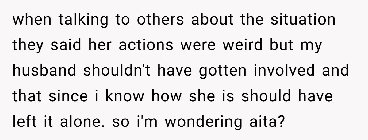 when talking to others about the situation they said her actions were weird but my husband shouldn't have gotten involved and that since i know how she is should have...