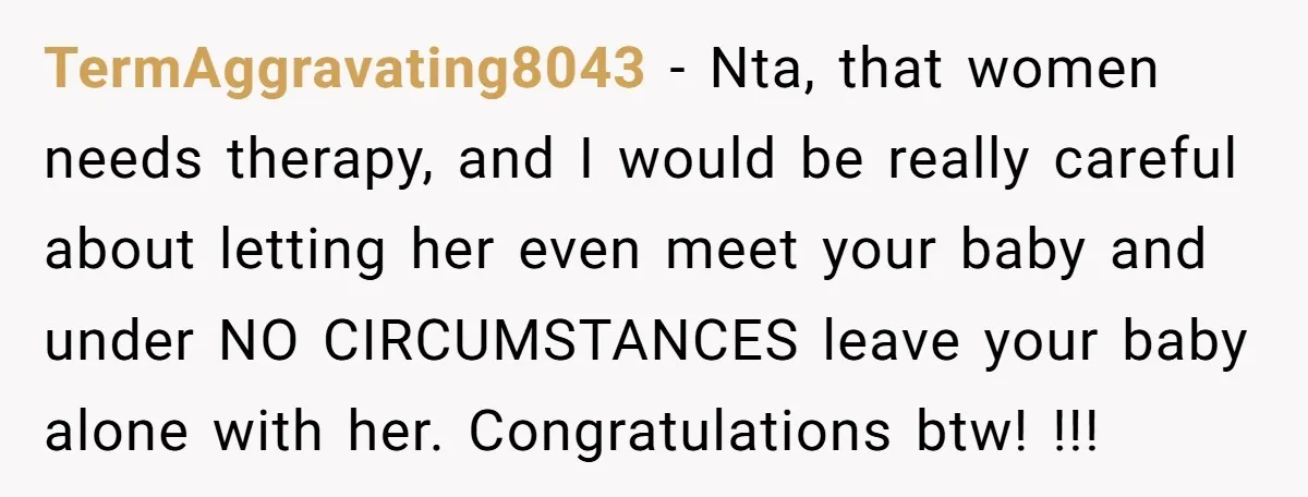 TermAggravating8043 − Nta, that women needs therapy, and I would be really careful about letting her even meet your baby and under NO CIRCUMSTANCES leave your baby alone with her....
