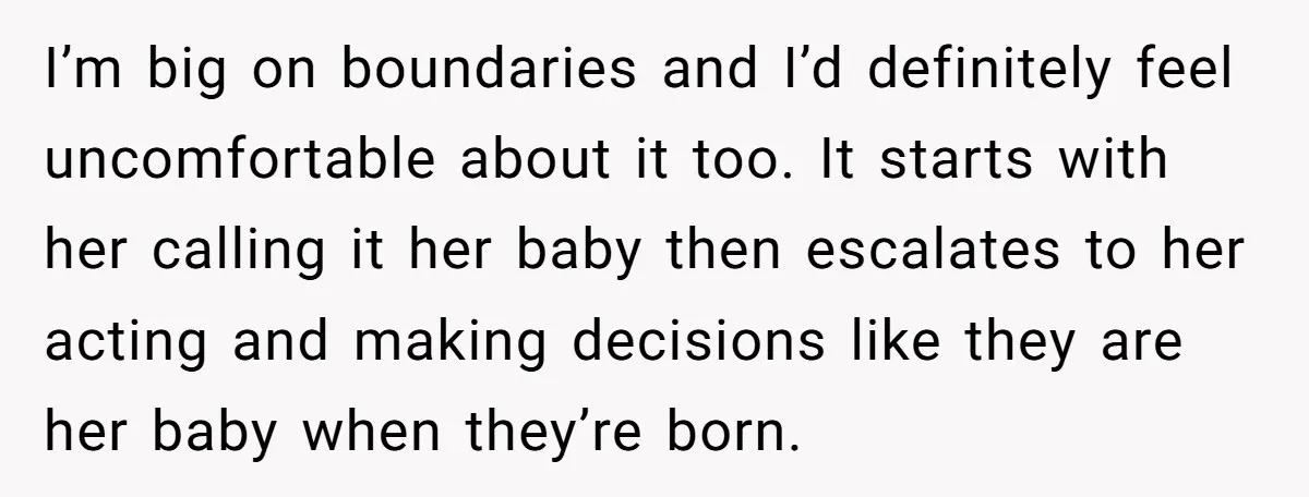 I’m big on boundaries and I’d definitely feel uncomfortable about it too. It starts with her calling it her baby then escalates to her acting and making decisions like they...