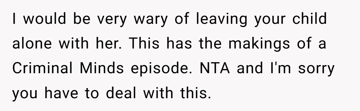 I would be very wary of leaving your child alone with her. This has the makings of a Criminal Minds episode. NTA and I'm sorry you have to deal with...