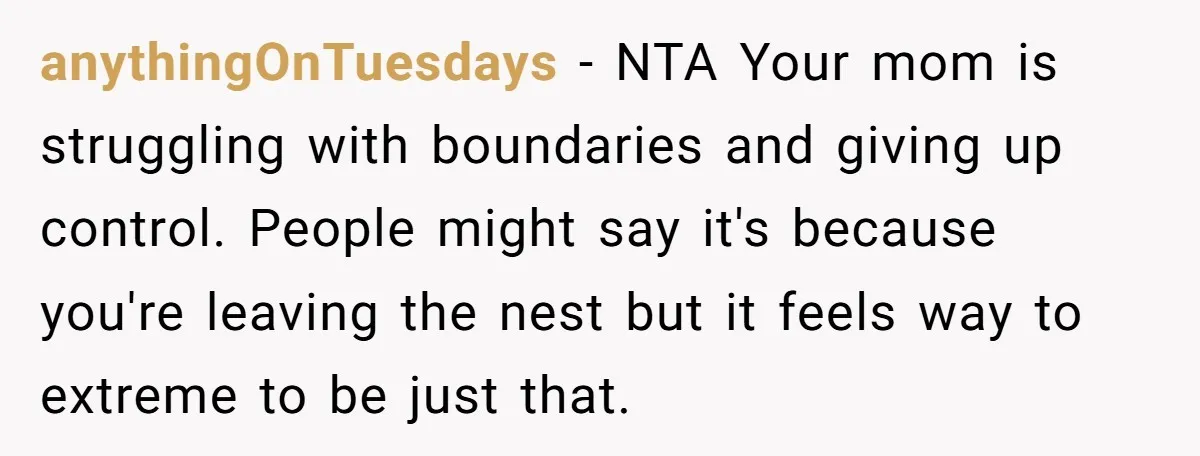 anythingOnTuesdays − NTA Your mom is struggling with boundaries and giving up control. People might say it's because you're leaving the nest but it feels way to extreme to be...