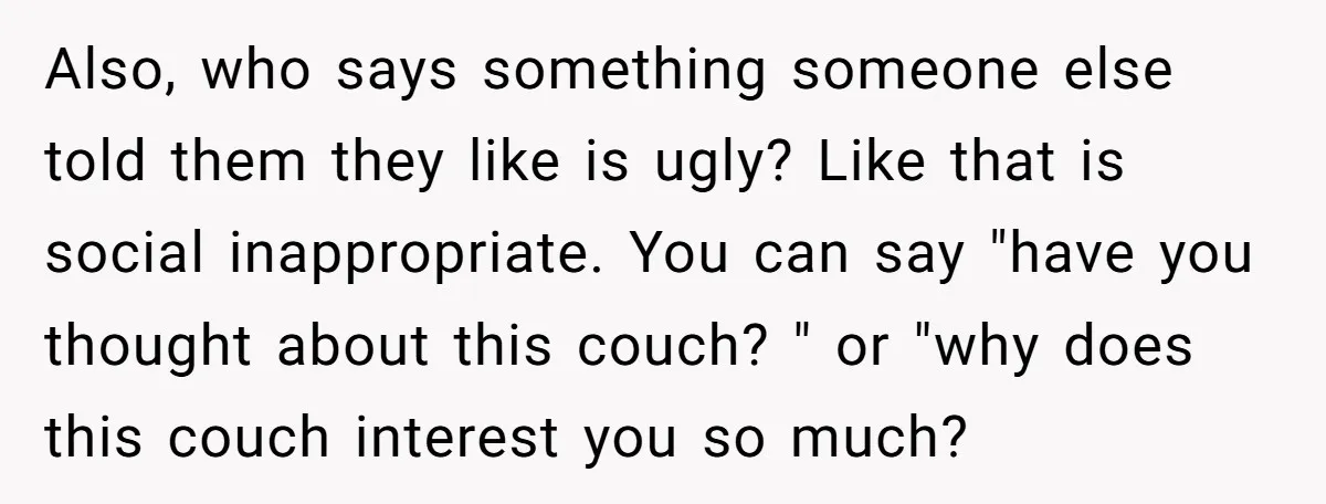 Also, who says something someone else told them they like is ugly? Like that is social inappropriate. You can say "have you thought about this couch? " or "why does...