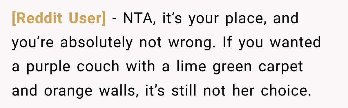 [Reddit User] − NTA, it’s your place, and you’re absolutely not wrong. If you wanted a purple couch with a lime green carpet and orange walls, it’s still not her...