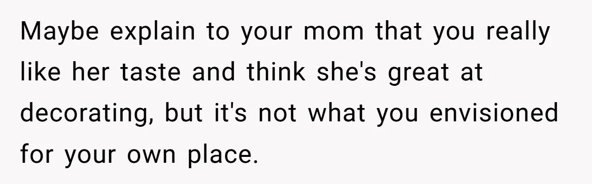 Maybe explain to your mom that you really like her taste and think she's great at decorating, but it's not what you envisioned for your own place.