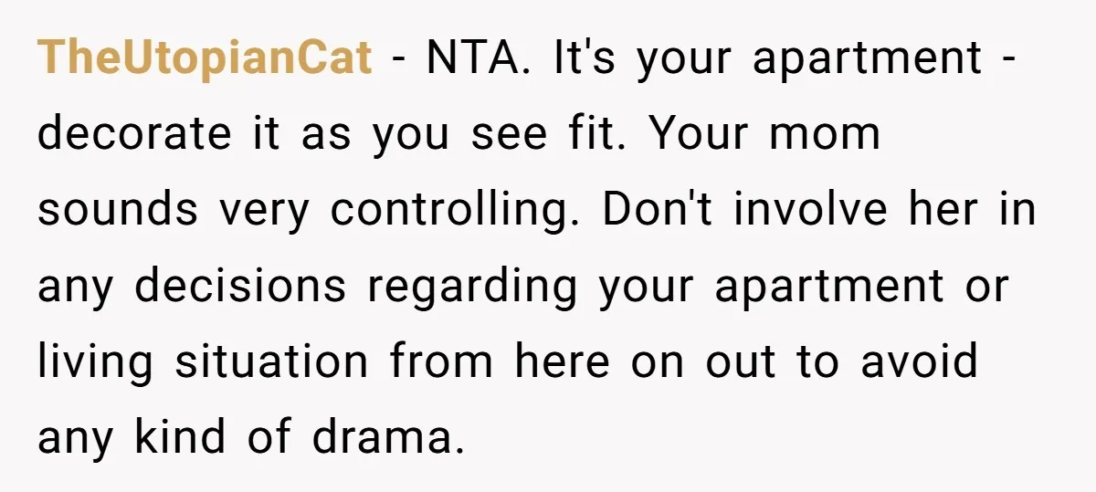 TheUtopianCat − NTA. It's your apartment - decorate it as you see fit. Your mom sounds very controlling. Don't involve her in any decisions regarding your apartment or living situation...