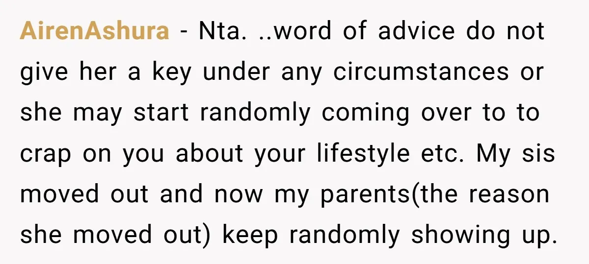 AirenAshura − Nta. ..word of advice do not give her a key under any circumstances or she may start randomly coming over to to crap on you about your lifestyle...