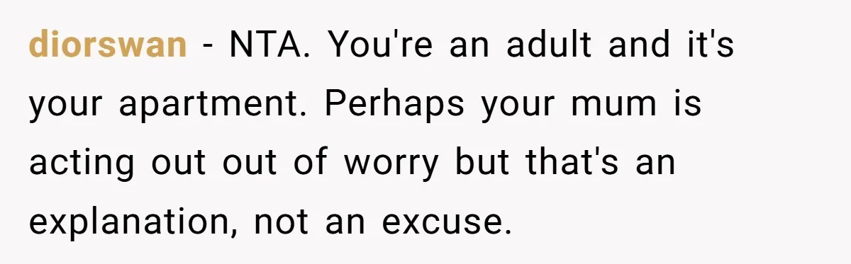 diorswan − NTA. You're an adult and it's your apartment. Perhaps your mum is acting out out of worry but that's an explanation, not an excuse.