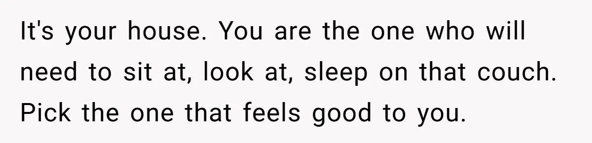 It's your house. You are the one who will need to sit at, look at, sleep on that couch. Pick the one that feels good to you.