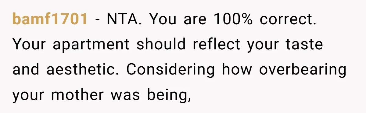 bamf1701 − NTA. You are 100% correct. Your apartment should reflect your taste and aesthetic. Considering how overbearing your mother was being,