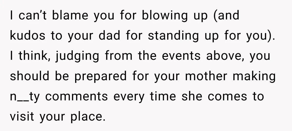 I can’t blame you for blowing up (and kudos to your dad for standing up for you). I think, judging from the events above, you should be prepared for your...
