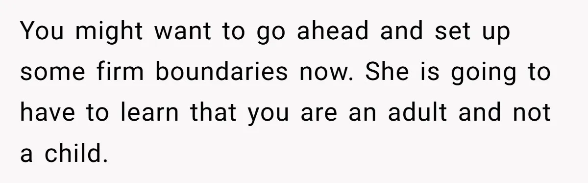 You might want to go ahead and set up some firm boundaries now. She is going to have to learn that you are an adult and not a child.