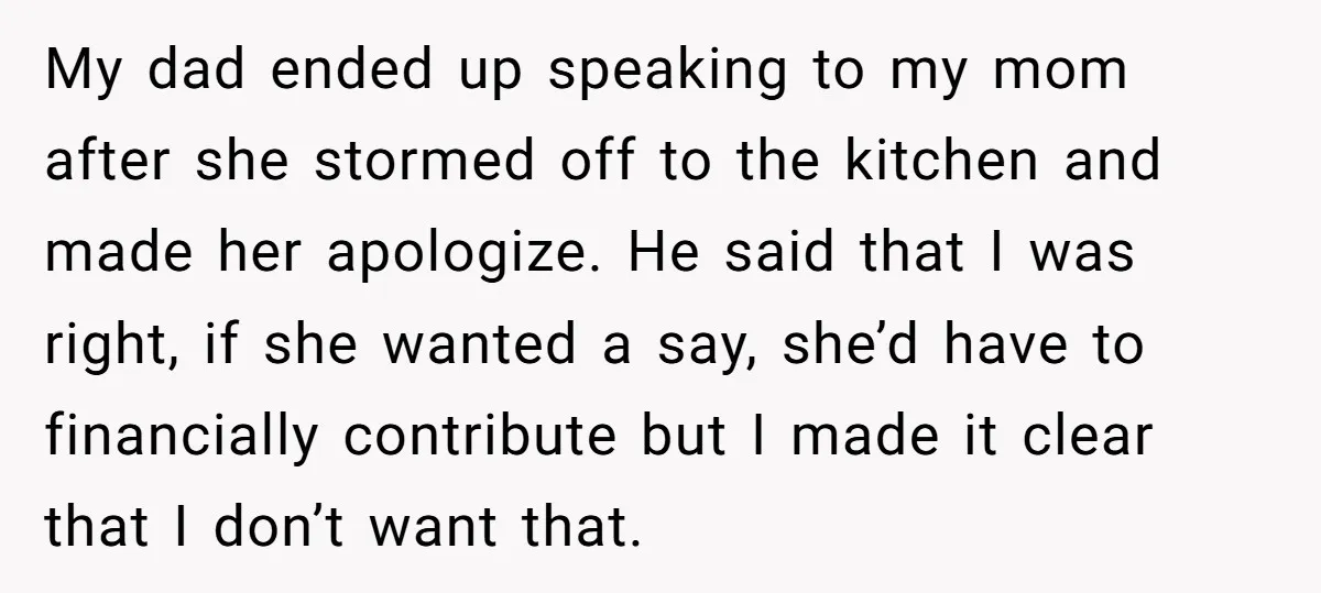 My dad ended up speaking to my mom after she stormed off to the kitchen and made her apologize. He said that I was right, if she wanted a say,...