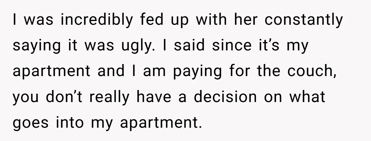 I was incredibly fed up with her constantly saying it was ugly. I said since it’s my apartment and I am paying for the couch, you don’t really have a...