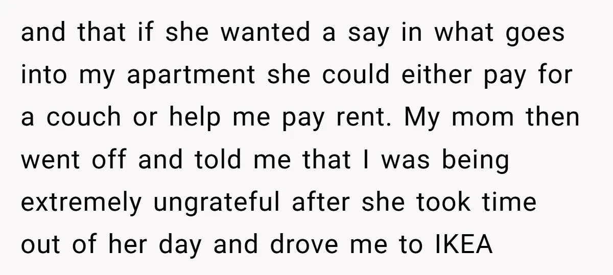 and that if she wanted a say in what goes into my apartment she could either pay for a couch or help me pay rent. My mom then went off...
