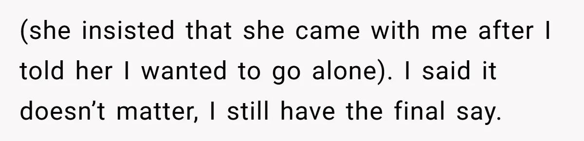 (she insisted that she came with me after I told her I wanted to go alone). I said it doesn’t matter, I still have the final say.