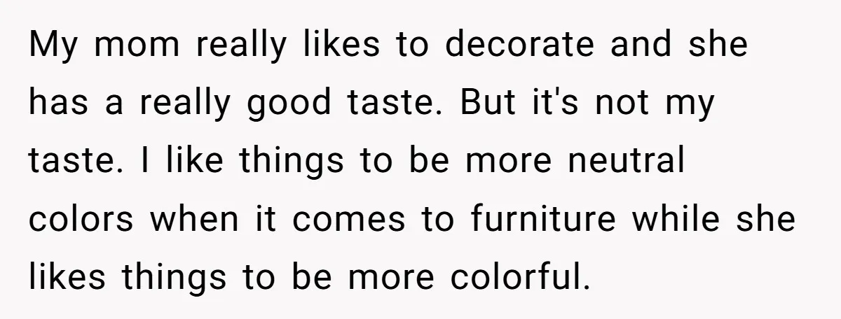 My mom really likes to decorate and she has a really good taste. But it's not my taste. I like things to be more neutral colors when it comes to...