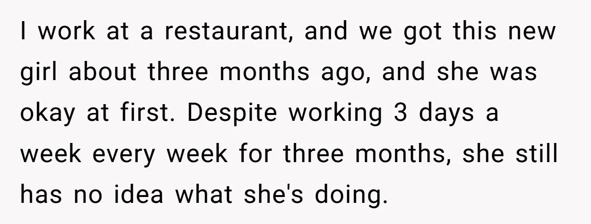 I work at a restaurant, and we got this new girl about three months ago, and she was okay at first. Despite working 3 days a week every week for...