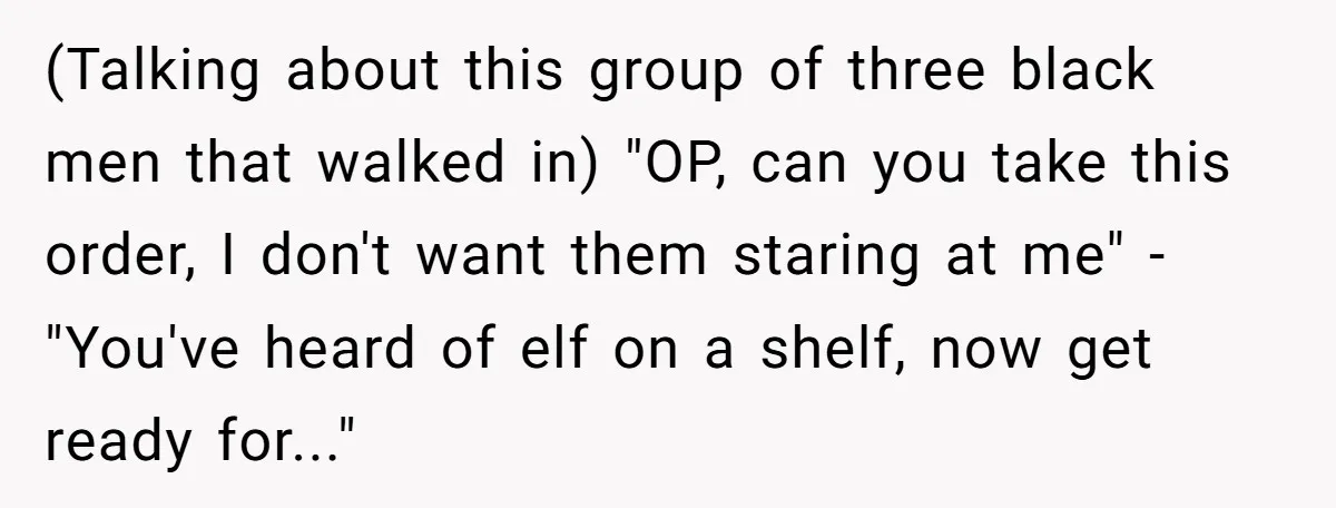 (Talking about this group of three black men that walked in) "OP, can you take this order, I don't want them staring at me" -"You've heard of elf on a...