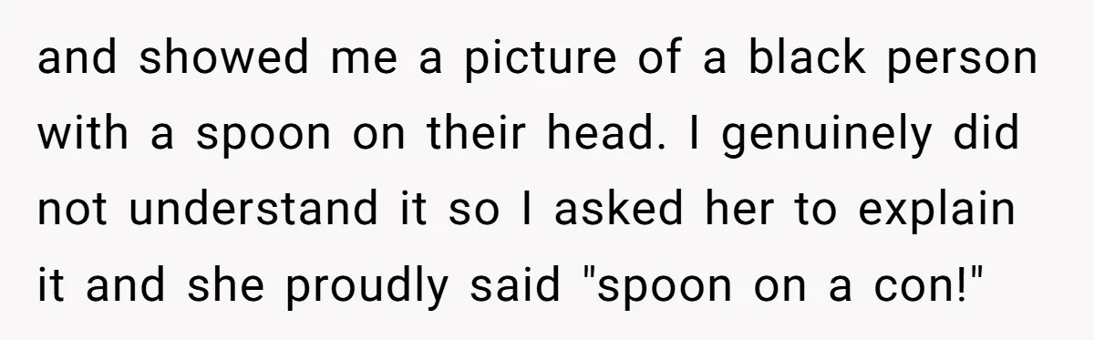 and showed me a picture of a black person with a spoon on their head. I genuinely did not understand it so I asked her to explain it and she...