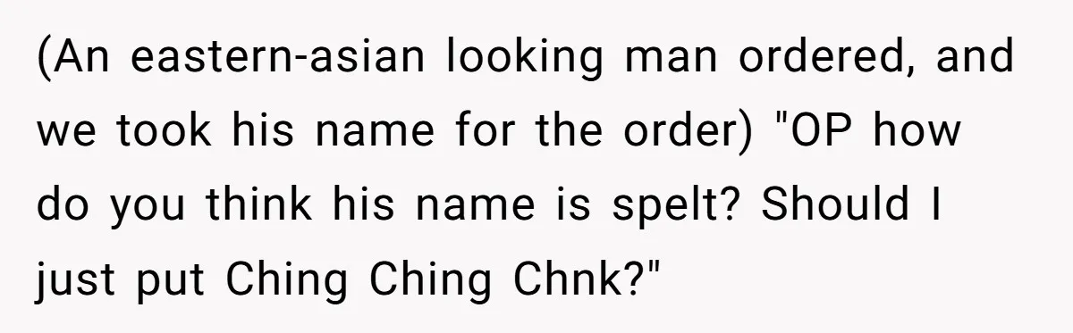 (An eastern-asian looking man ordered, and we took his name for the order) "OP how do you think his name is spelt? Should I just put Ching Ching Chnk?"