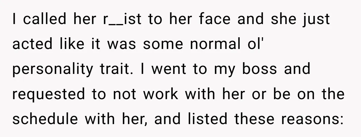 I called her r__ist to her face and she just acted like it was some normal ol' personality trait. I went to my boss and requested to not work with...