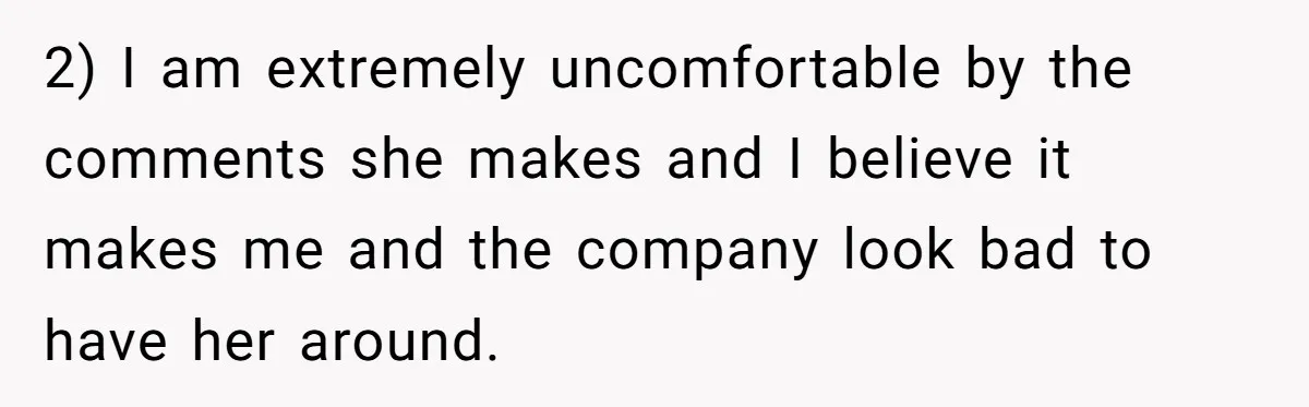 2) I am extremely uncomfortable by the comments she makes and I believe it makes me and the company look bad to have her around.