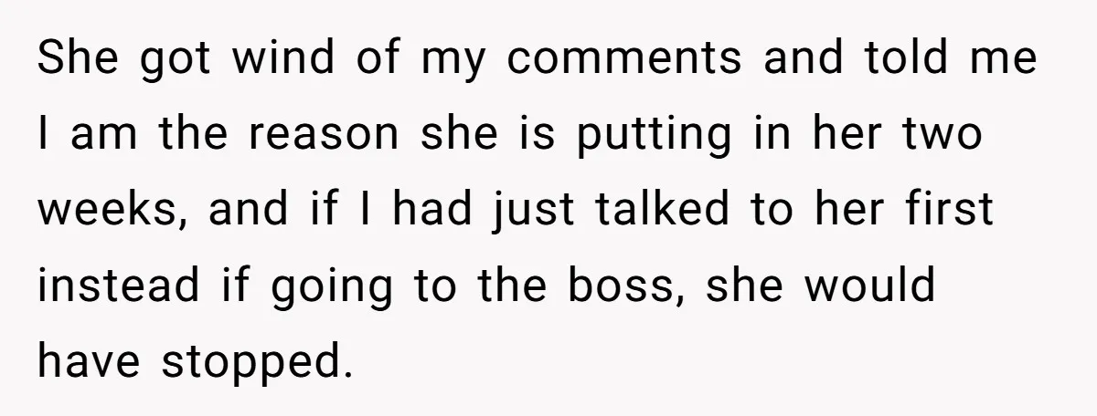 She got wind of my comments and told me I am the reason she is putting in her two weeks, and if I had just talked to her first instead...