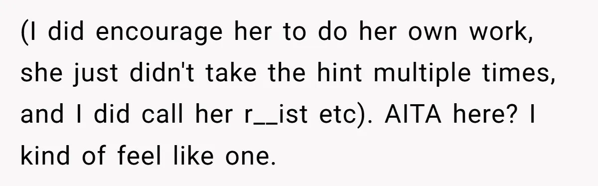 (I did encourage her to do her own work, she just didn't take the hint multiple times, and I did call her r__ist etc). AITA here? I kind of feel...