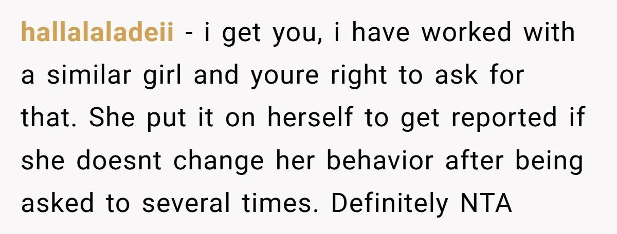 hallalaladeii − i get you, i have worked with a similar girl and youre right to ask for that. She put it on herself to get reported if she doesnt...