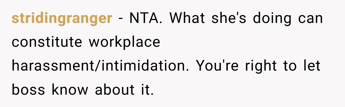 stridingranger − NTA. What she's doing can constitute workplace harassment/intimidation. You're right to let boss know about it.