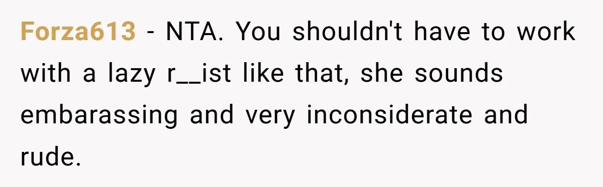 Forza613 − NTA. You shouldn't have to work with a lazy r__ist like that, she sounds embarassing and very inconsiderate and rude.