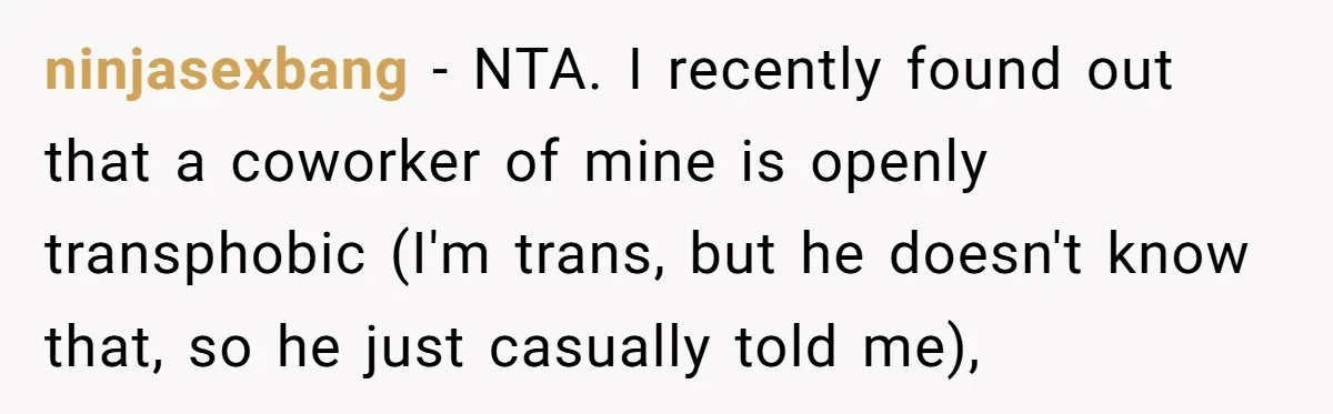 ninjasexbang − NTA. I recently found out that a coworker of mine is openly transphobic (I'm trans, but he doesn't know that, so he just casually told me),