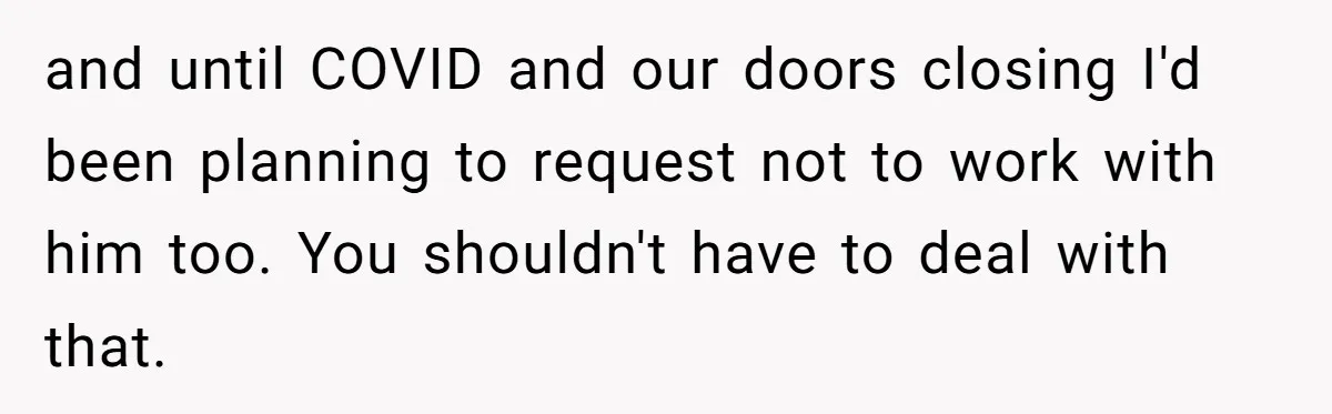 and until COVID and our doors closing I'd been planning to request not to work with him too. You shouldn't have to deal with that.