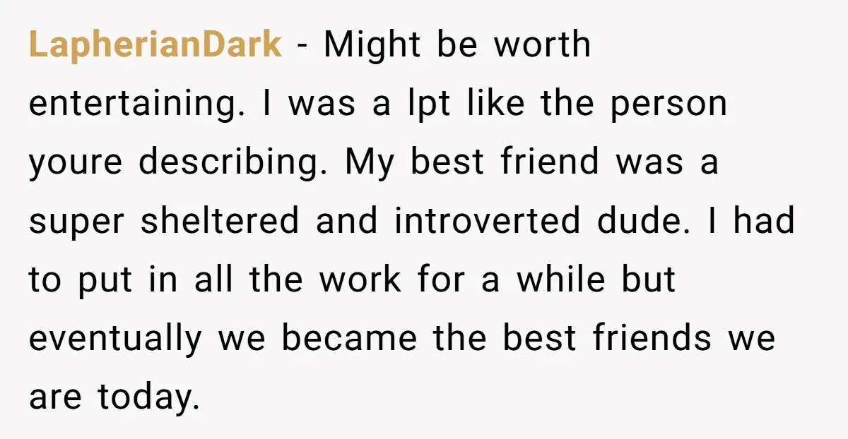 LapherianDark − Might be worth entertaining. I was a lpt like the person youre describing. My best friend was a super sheltered and introverted dude. I had to put in...