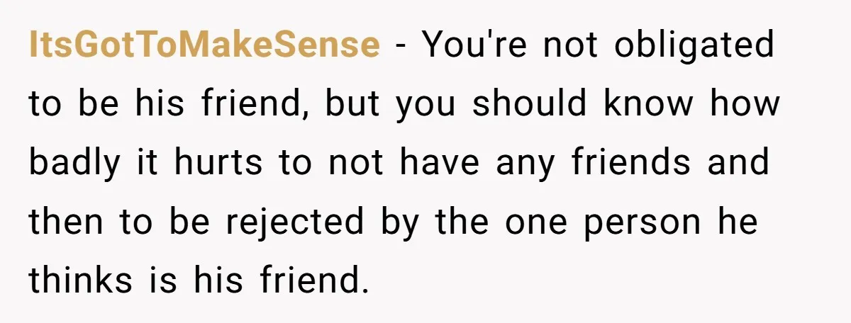 ItsGotToMakeSense − You're not obligated to be his friend, but you should know how badly it hurts to not have any friends and then to be rejected by the one...