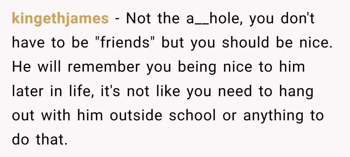 kingethjames − Not the a__hole, you don't have to be "friends" but you should be nice. He will remember you being nice to him later in life, it's not like...