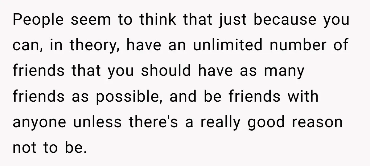 People seem to think that just because you can, in theory, have an unlimited number of friends that you should have as many friends as possible, and be friends with...