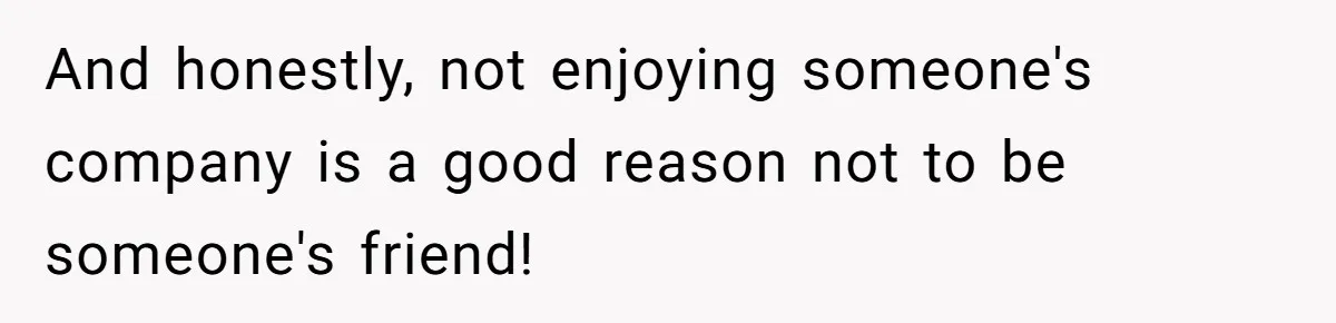 And honestly, not enjoying someone's company is a good reason not to be someone's friend!