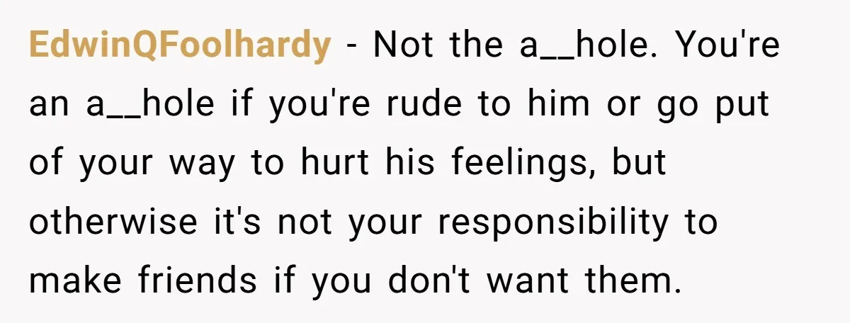 EdwinQFoolhardy − Not the a__hole. You're an a__hole if you're rude to him or go put of your way to hurt his feelings, but otherwise it's not your responsibility to...
