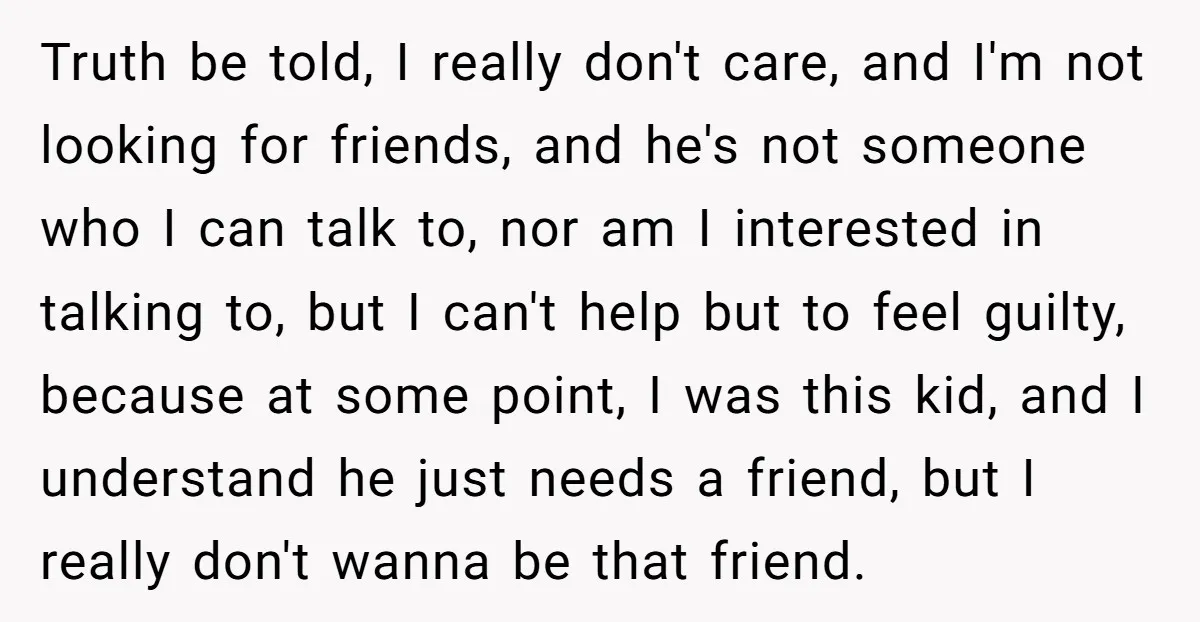 Truth be told, I really don't care, and I'm not looking for friends, and he's not someone who I can talk to, nor am I interested in talking to, but...
