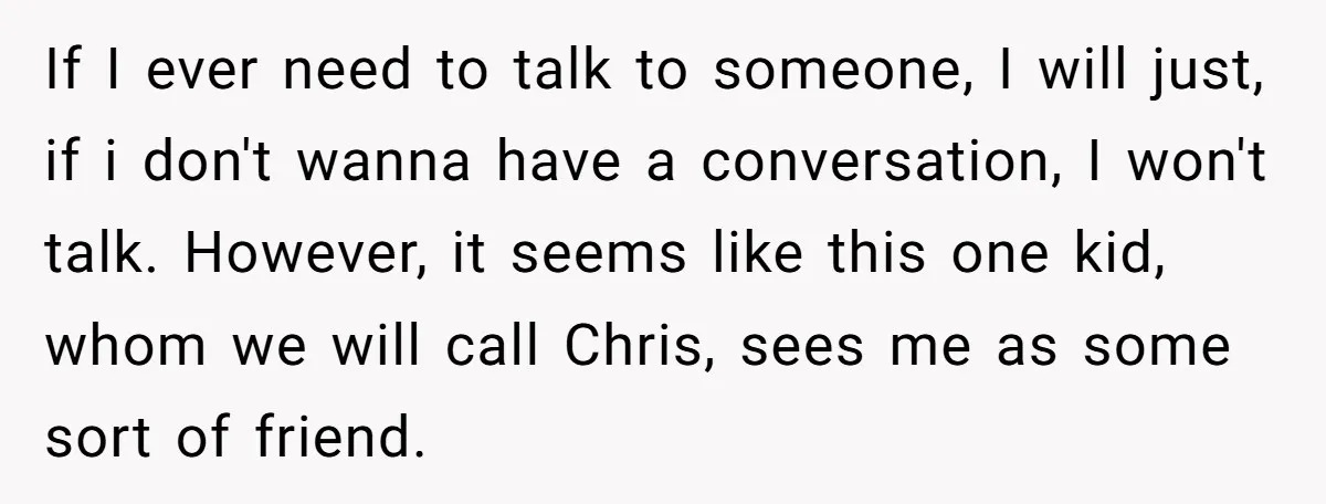 If I ever need to talk to someone, I will just, if i don't wanna have a conversation, I won't talk. However, it seems like this one kid, whom we...