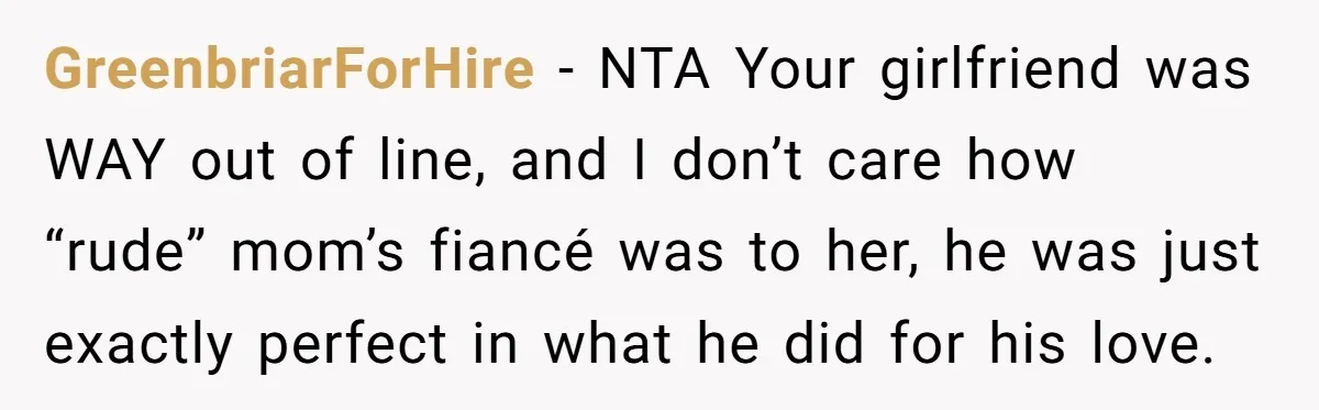 GreenbriarForHire − NTA Your girlfriend was WAY out of line, and I don’t care how “rude” mom’s fiancé was to her, he was just exactly perfect in what he did...