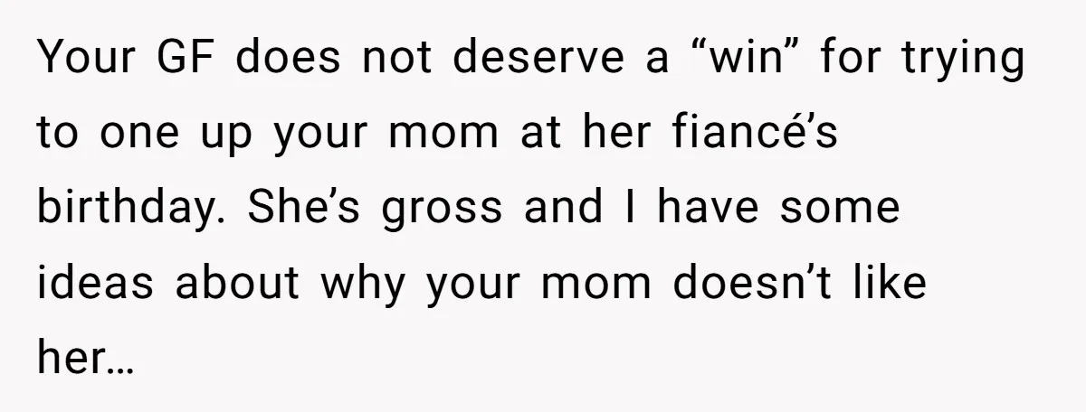 Your GF does not deserve a “win” for trying to one up your mom at her fiancé’s birthday. She’s gross and I have some ideas about why your mom doesn’t...