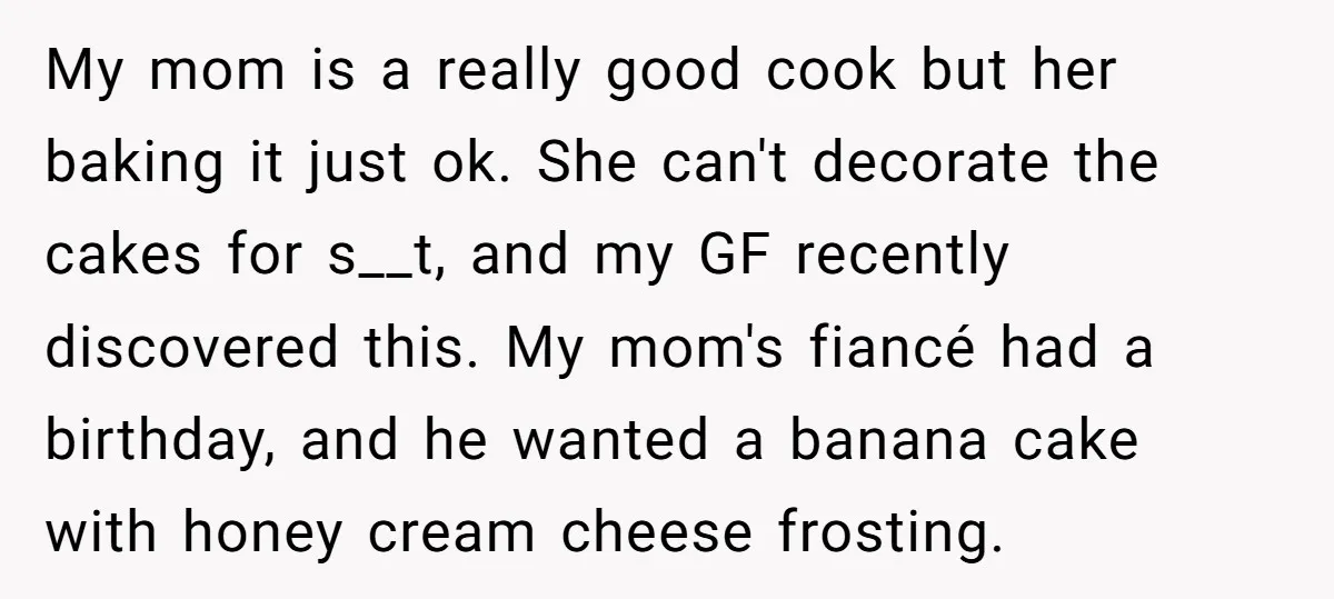 My mom is a really good cook but her baking it just ok. She can't decorate the cakes for s__t, and my GF recently discovered this. My mom's fiancé had...