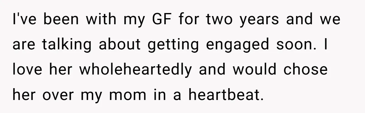I've been with my GF for two years and we are talking about getting engaged soon. I love her wholeheartedly and would chose her over my mom in a heartbeat.