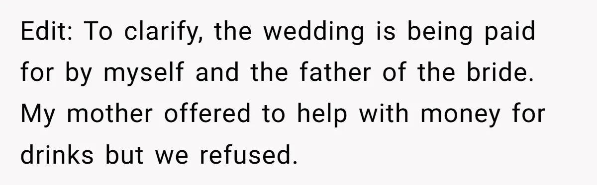 Edit: To clarify, the wedding is being paid for by myself and the father of the bride. My mother offered to help with money for drinks but we refused.