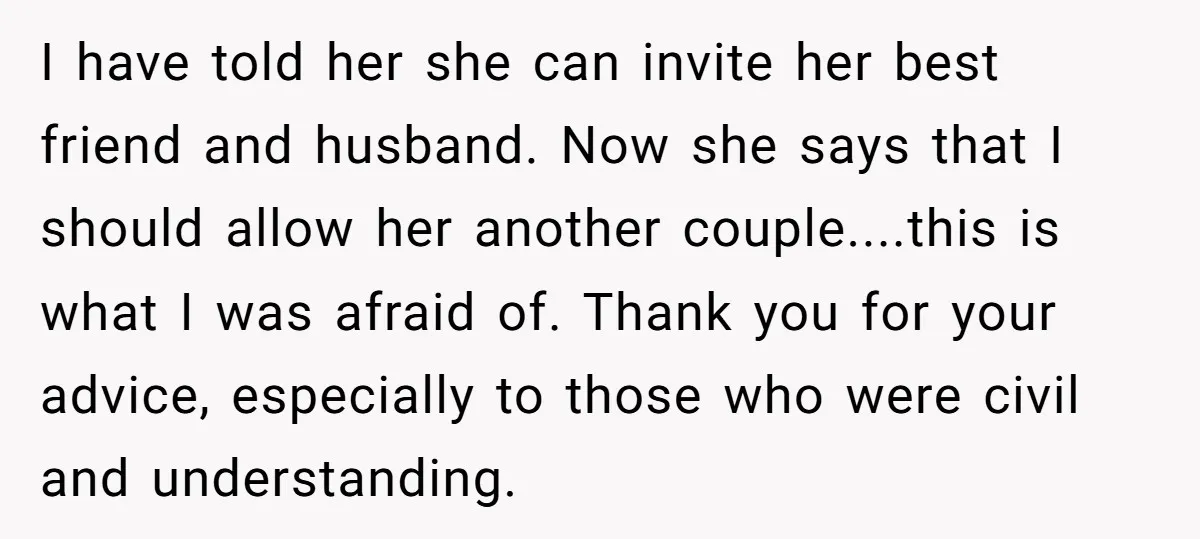 I have told her she can invite her best friend and husband. Now she says that I should allow her another couple....this is what I was afraid of. Thank you...
