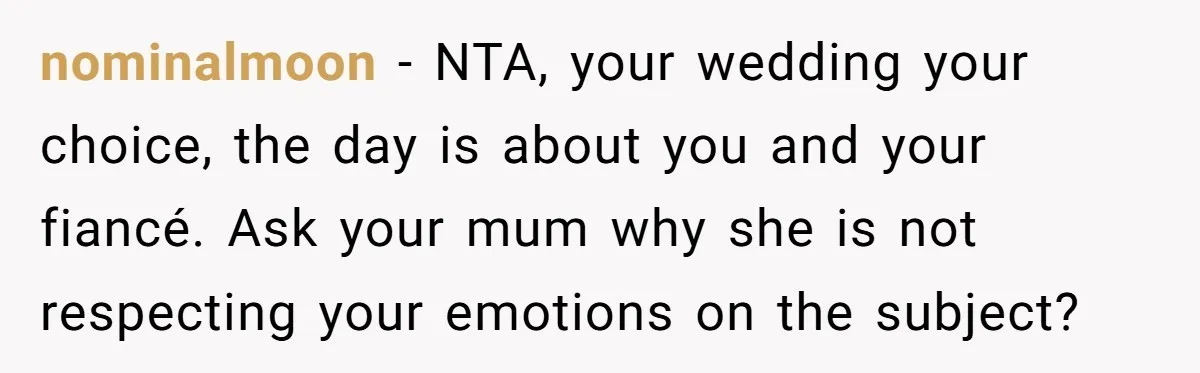 nominalmoon − NTA, your wedding your choice, the day is about you and your fiancé. Ask your mum why she is not respecting your emotions on the subject?