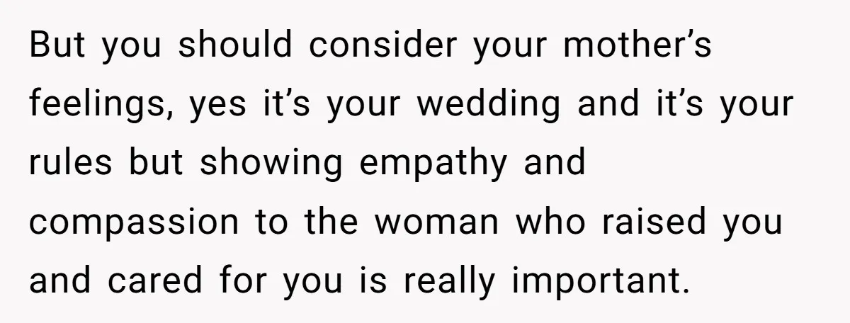 But you should consider your mother’s feelings, yes it’s your wedding and it’s your rules but showing empathy and compassion to the woman who raised you and cared for you...