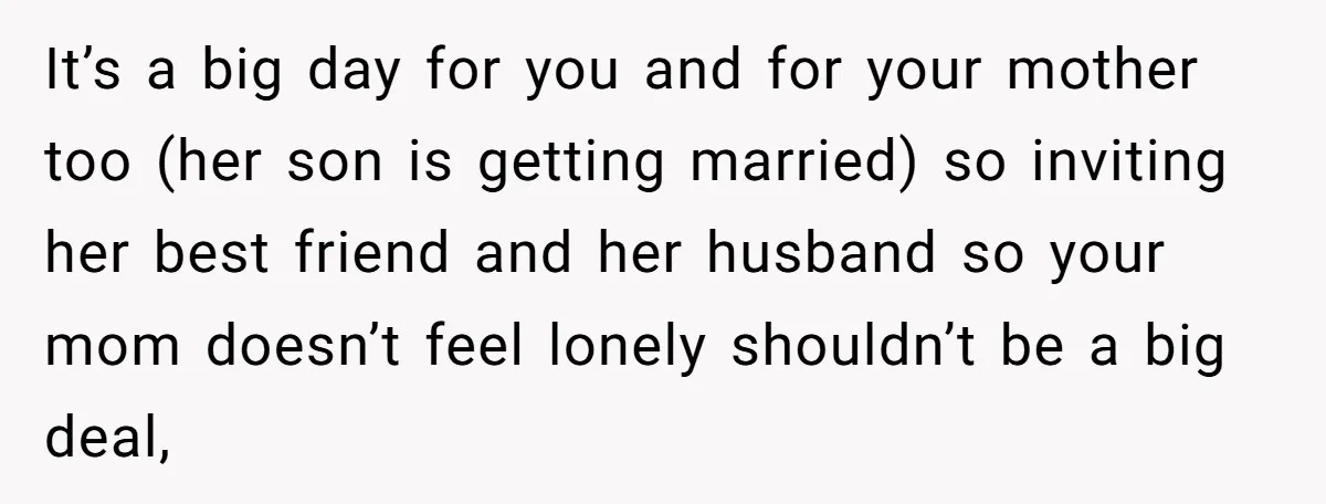 It’s a big day for you and for your mother too (her son is getting married) so inviting her best friend and her husband so your mom doesn’t feel lonely...